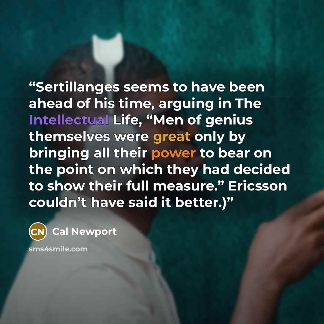 “Sertillanges seems to have been ahead of his time, arguing in The Intellectual Life, “Men of genius themselves were great only by bringing all their power to bear on the point on which they had decided to show their full measure.” Ericsson couldn’t have said it better.)” quote by Cal Newport