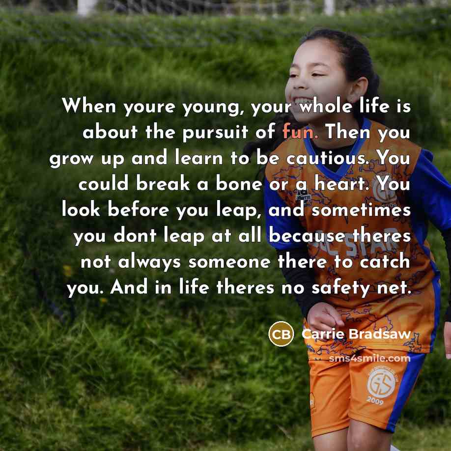 “When youre young, your whole life is about the pursuit of fun. Then you grow up and learn to be cautious. You could break a bone or a heart. You look before you leap, and sometimes you dont leap at all because theres not always someone there to catch you. And in life theres no safety net.” quote by Carrie Bradsaw