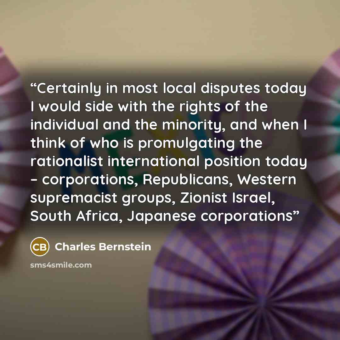 “Certainly in most local disputes today I would side with the rights of the individual and the minority, and when I think of who is promulgating the rationalist international position today – corporations, Republicans, Western supremacist groups, Zionist Israel, South Africa, Japanese corporations” quote by Charles Bernstein