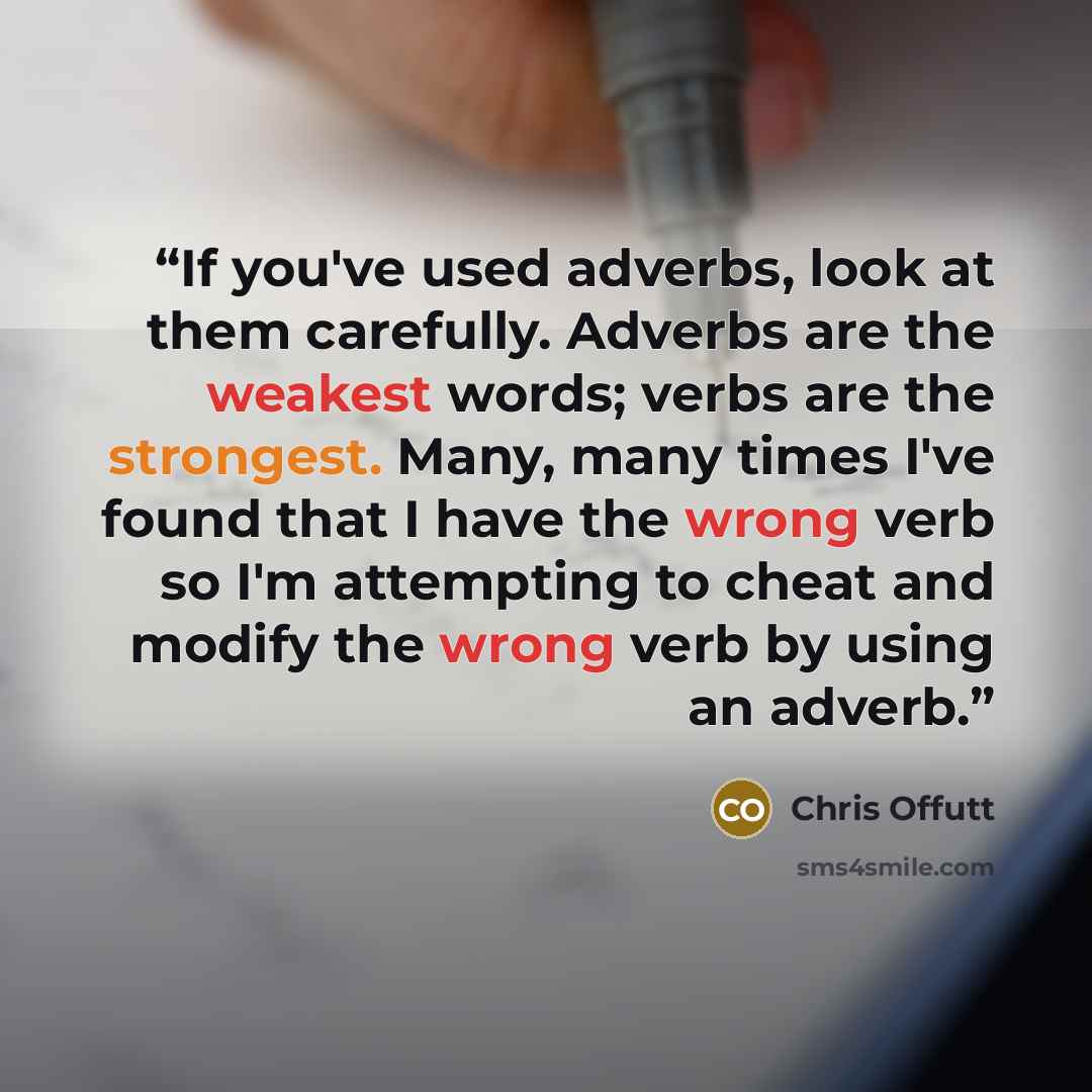 “If you've used adverbs, look at them carefully. Adverbs are the weakest words; verbs are the strongest. Many, many times I've found that I have the wrong verb so I'm attempting to cheat and modify the wrong verb by using an adverb.” quote by Chris Offutt