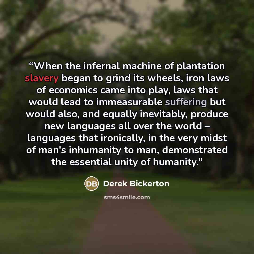 “When the infernal machine of plantation slavery began to grind its wheels, iron laws of economics came into play, laws that would lead to immeasurable suffering but would also, and equally inevitably, produce new languages all over the world – languages that ironically, in the very midst of man's…” quote by Derek Bickerton