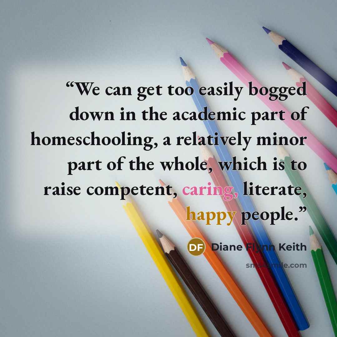 “We can get too easily bogged down in the academic part of homeschooling, a relatively minor part of the whole, which is to raise competent, caring, literate, happy people.” quote by Diane Flynn Keith
