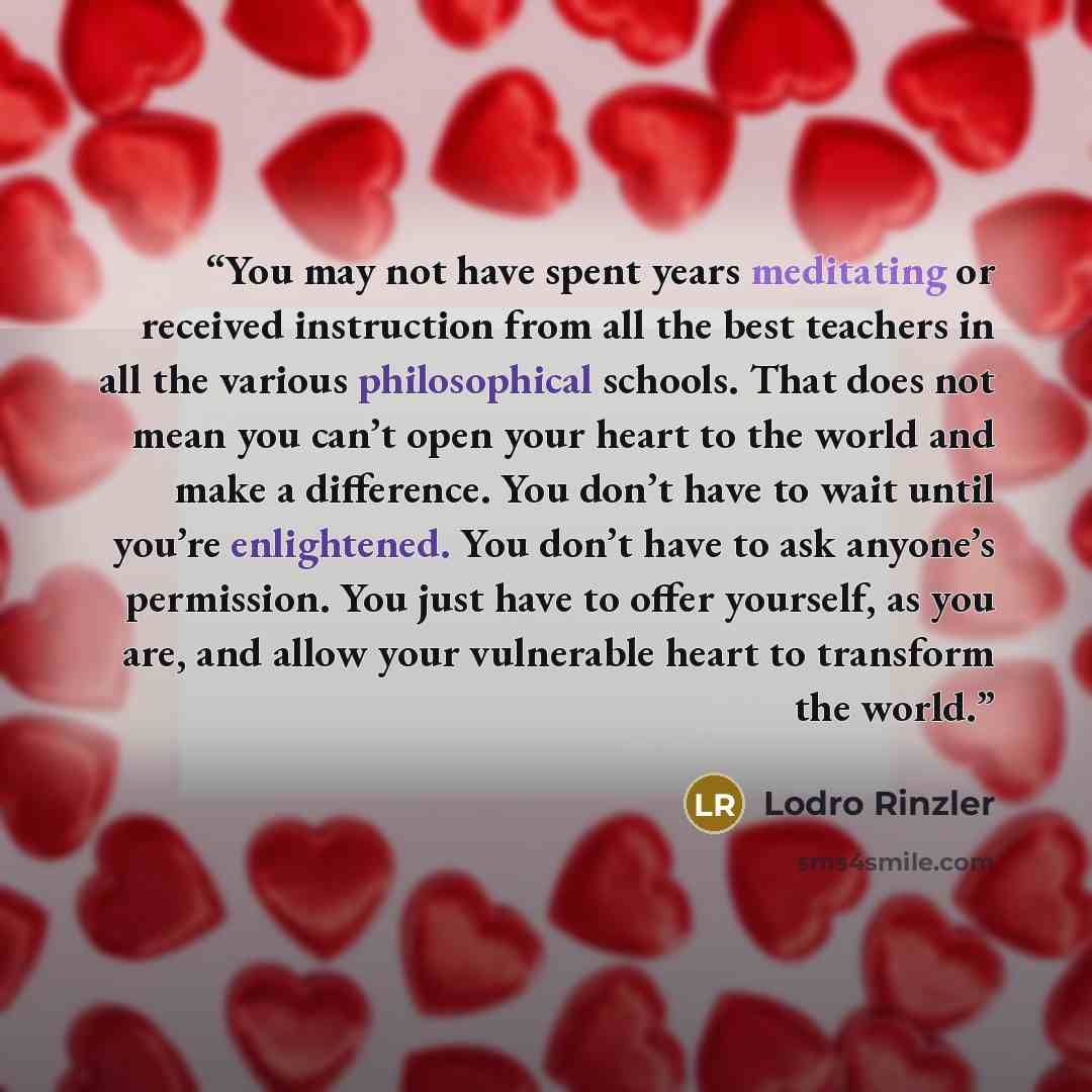 “You may not have spent years meditating or received instruction from all the best teachers in all the various philosophical schools. That does not mean you can’t open your heart to the world and make a difference. You don’t have to wait until you’re enlightened. You don’t have to ask anyone’s…” quote by Lodro Rinzler