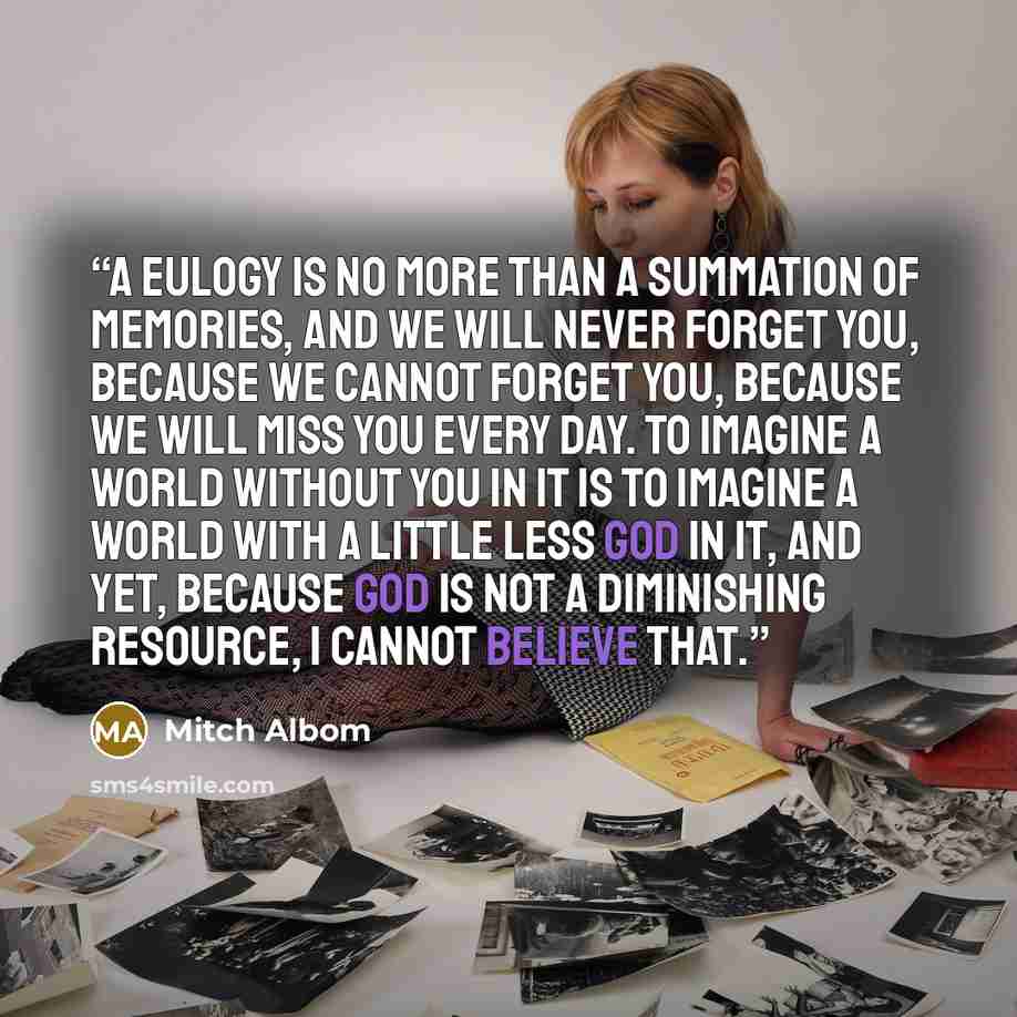 “A eulogy is no more than a summation of memories, and we will never forget you, because we cannot forget you, because we will miss you every day. To imagine a world without you in it is to imagine a world with a little less God in it, and yet, because God is not a diminishing resource, I cannot…” quote by Mitch Albom