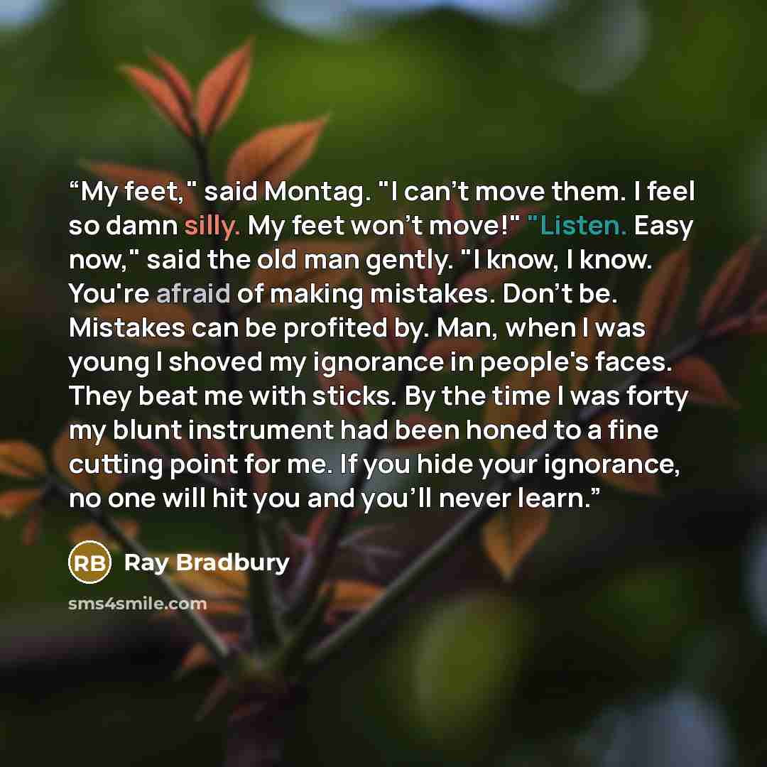 “My feet," said Montag. "I can't move them. I feel so damn silly. My feet won't move!" "Listen. Easy now," said the old man gently. "I know, I know. You're afraid of making mistakes. Don't be. Mistakes can be profited by. Man, when I was young I shoved my ignorance in people's faces. They beat me…” quote by Ray Bradbury