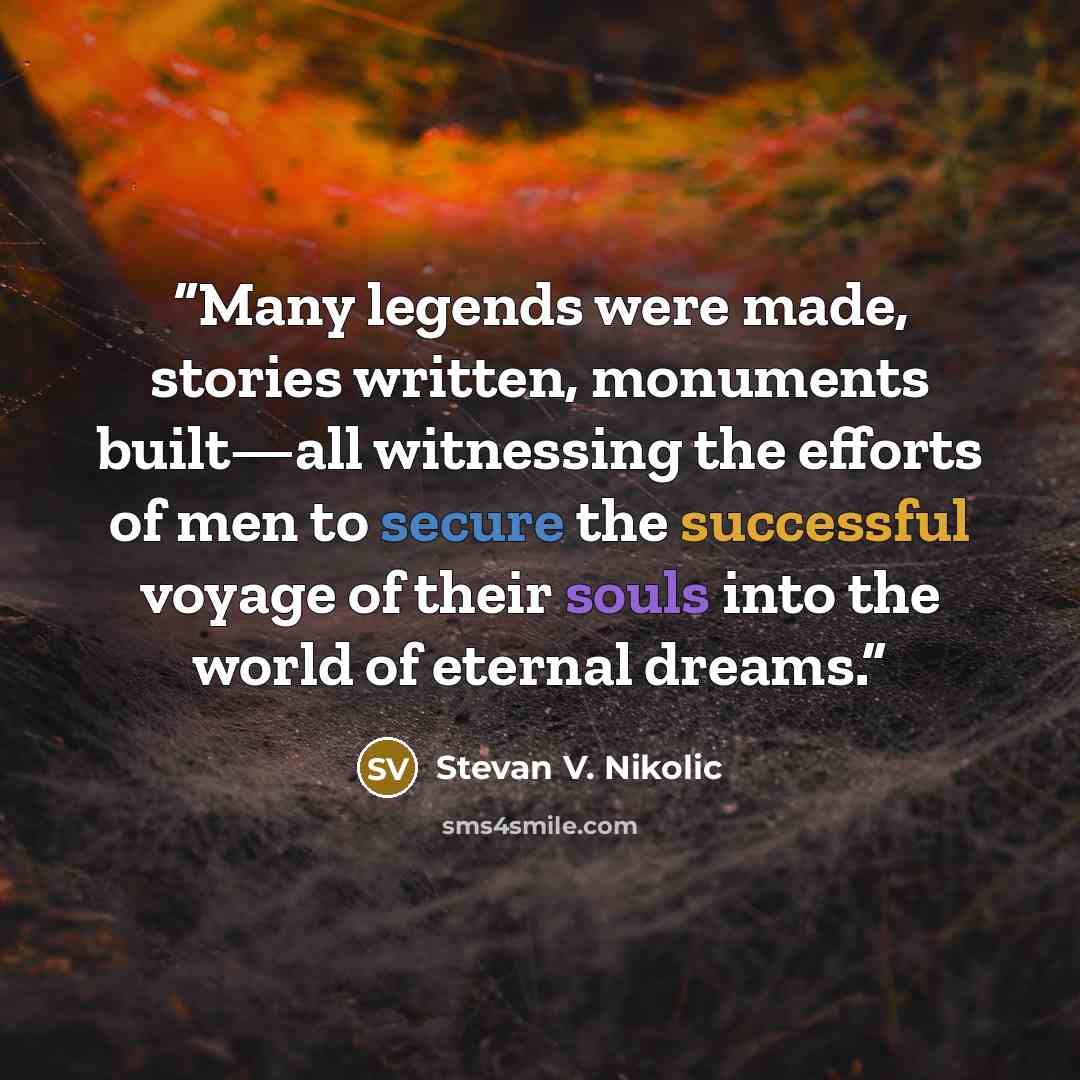 “Many legends were made, stories written, monuments built—all witnessing the efforts of men to secure the successful voyage of their souls into the world of eternal dreams.” quote by Stevan V. Nikolic