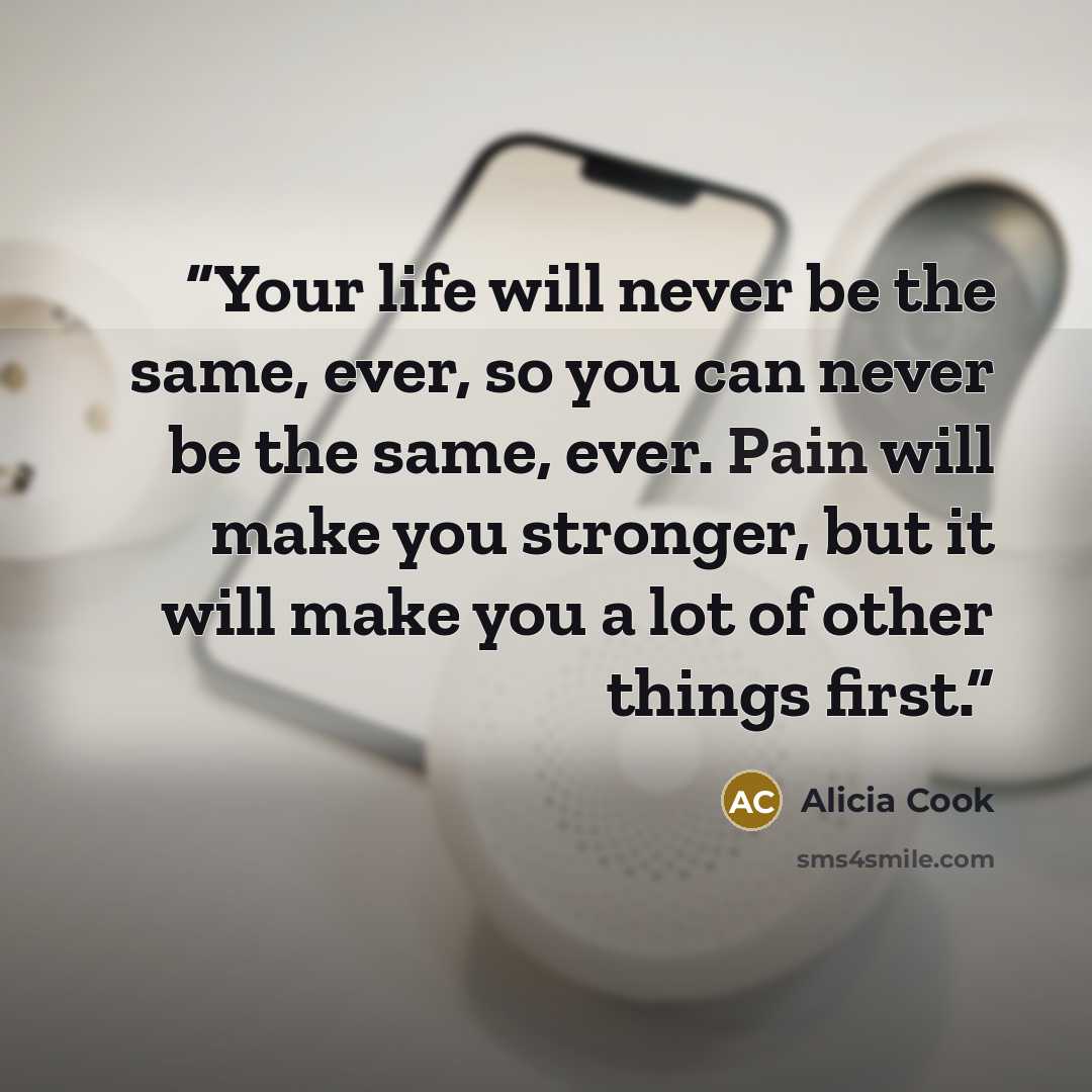 “Your life will never be the same, ever, so you can never be the same, ever. Pain will make you stronger, but it will make you a lot of other things first.” quote by Alicia Cook