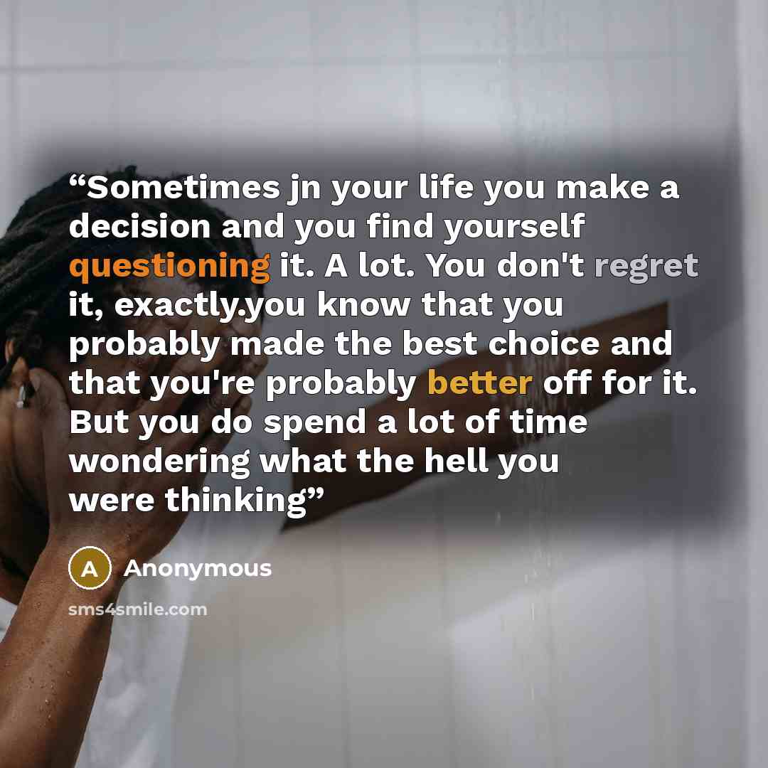 “Sometimes jn your life you make a decision and you find yourself questioning it. A lot. You don't regret it, exactly.you know that you probably made the best choice and that you're probably better off for it. But you do spend a lot of time wondering what the hell you were thinking” quote by Anonymous