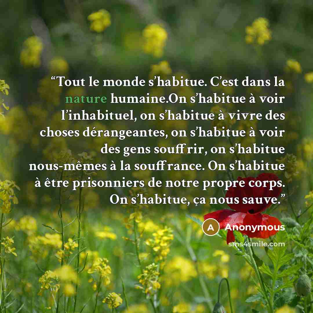 “Tout le monde s’habitue. C’est dans la nature humaine.On s’habitue à voir l’inhabituel, on s’habitue à vivre des choses dérangeantes, on s’habitue à voir des gens souffrir, on s’habitue nous-mêmes à la souffrance. On s’habitue à être prisonniers de notre propre corps. On s’habitue, ça nous sauve.” quote by Anonymous