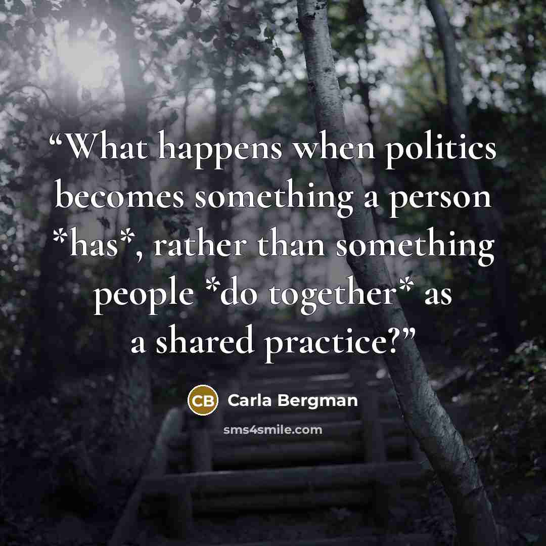 “What happens when politics becomes something a person *has*, rather than something people *do together* as a shared practice?” quote by Carla Bergman