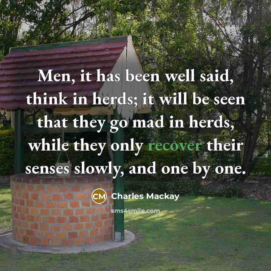 “Men, it has been well said, think in herds; it will be seen that they go mad in herds, while they only recover their senses slowly, and one by one.” quote by Charles Mackay