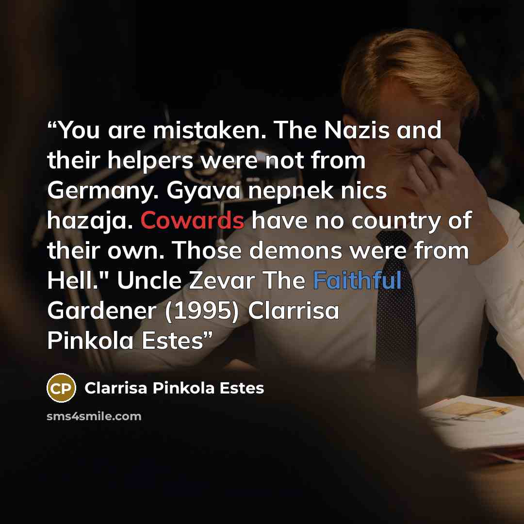 “You are mistaken. The Nazis and their helpers were not from Germany. Gyava nepnek nics hazaja. Cowards have no country of their own. Those demons were from Hell." Uncle Zevar The Faithful Gardener (1995) Clarrisa Pinkola Estes” quote by Clarrisa Pinkola Estes