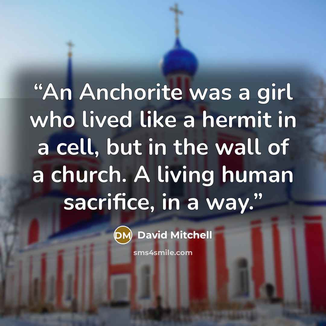 “An Anchorite was a girl who lived like a hermit in a cell, but in the wall of a church. A living human sacrifice, in a way.” quote by David Mitchell