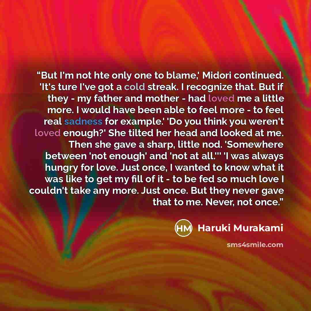 “But I'm not hte only one to blame,' Midori continued. 'It's ture I've got a cold streak. I recognize that. But if they - my father and mother - had loved me a little more. I would have been able to feel more - to feel real sadness for example.' 'Do you think you weren't loved enough?' She tilted…” quote by Haruki Murakami