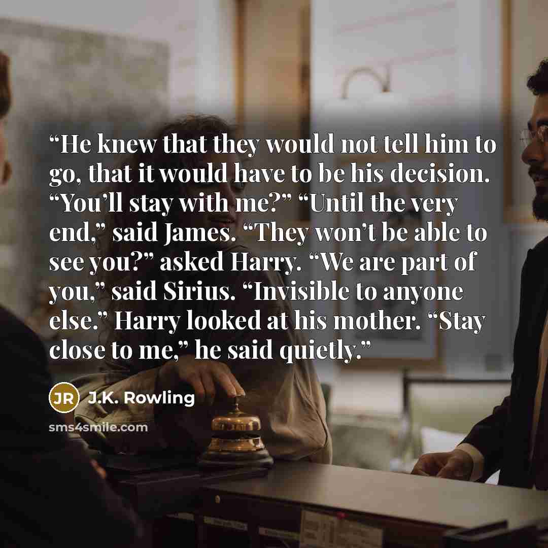 “He knew that they would not tell him to go, that it would have to be his decision. “You’ll stay with me?” “Until the very end,” said James. “They won’t be able to see you?” asked Harry. “We are part of you,” said Sirius. “Invisible to anyone else.” Harry looked at his mother. “Stay close to me,”…” quote by J.K. Rowling