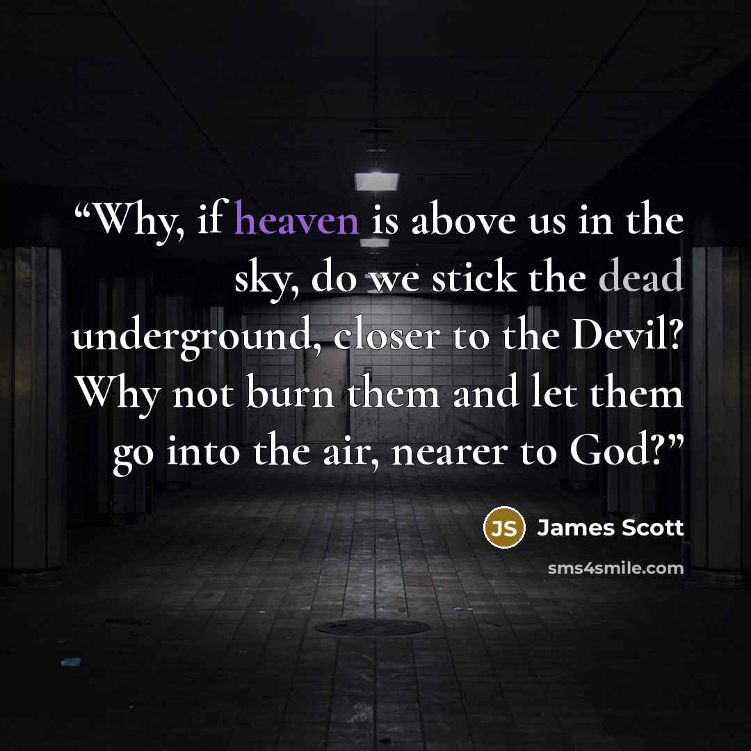 “Why, if heaven is above us in the sky, do we stick the dead underground, closer to the Devil? Why not burn them and let them go into the air, nearer to God?” quote by James Scott