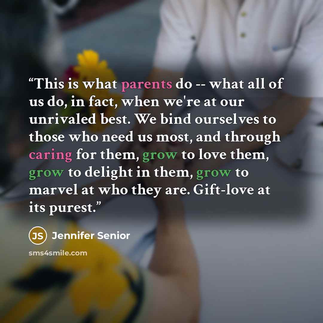 “This is what parents do -- what all of us do, in fact, when we're at our unrivaled best. We bind ourselves to those who need us most, and through caring for them, grow to love them, grow to delight in them, grow to marvel at who they are. Gift-love at its purest.” quote by Jennifer Senior