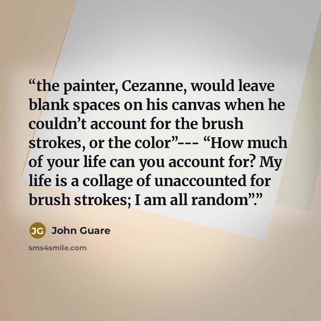 “the painter, Cezanne, would leave blank spaces on his canvas when he couldn’t account for the brush strokes, or the color”--- “How much of your life can you account for? My life is a collage of unaccounted for brush strokes; I am all random”.” quote by John Guare