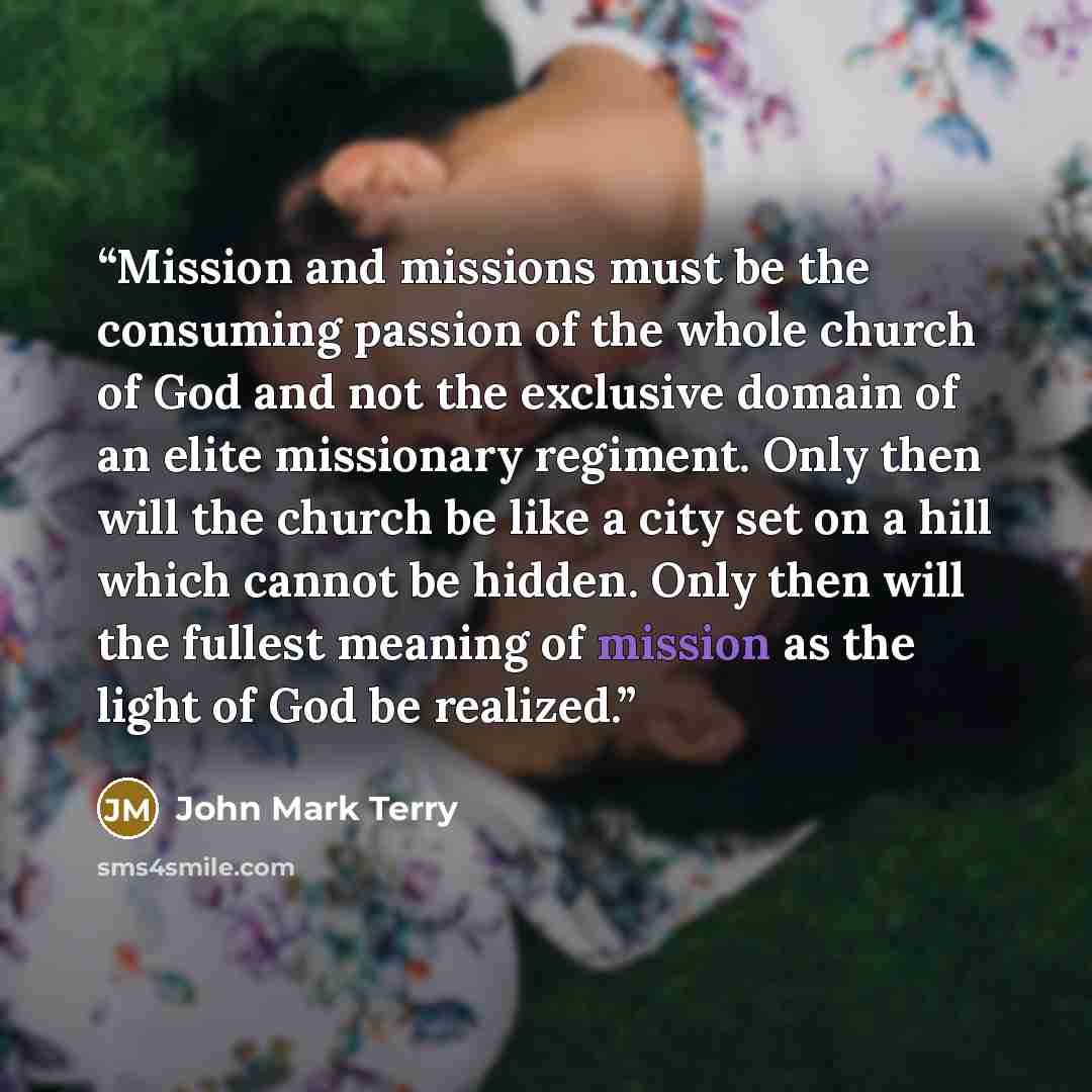 “Mission and missions must be the consuming passion of the whole church of God and not the exclusive domain of an elite missionary regiment. Only then will the church be like a city set on a hill which cannot be hidden. Only then will the fullest meaning of mission as the light of God be realized.” quote by John Mark Terry