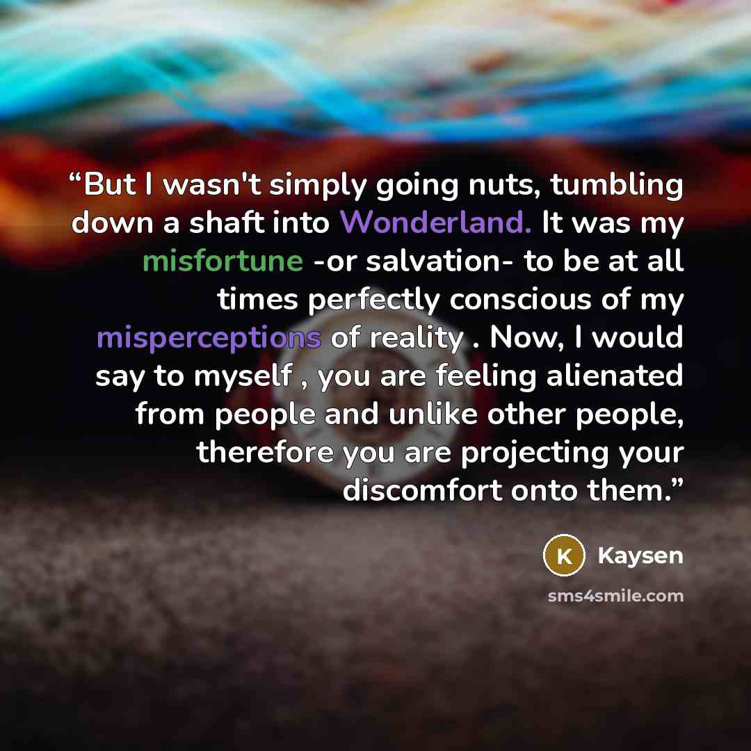 “But I wasn't simply going nuts, tumbling down a shaft into Wonderland. It was my misfortune -or salvation- to be at all times perfectly conscious of my misperceptions of reality . Now, I would say to myself , you are feeling alienated from people and unlike other people, therefore you are…” quote by Kaysen