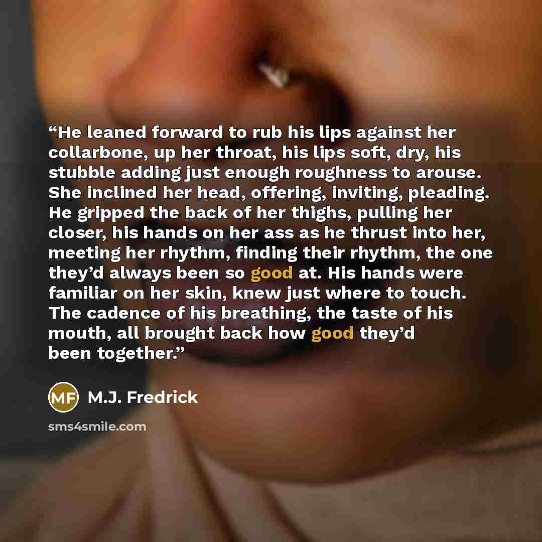“He leaned forward to rub his lips against her collarbone, up her throat, his lips soft, dry, his stubble adding just enough roughness to arouse. She inclined her head, offering, inviting, pleading. He gripped the back of her thighs, pulling her closer, his hands on her ass as he thrust into her…” quote by M.J. Fredrick