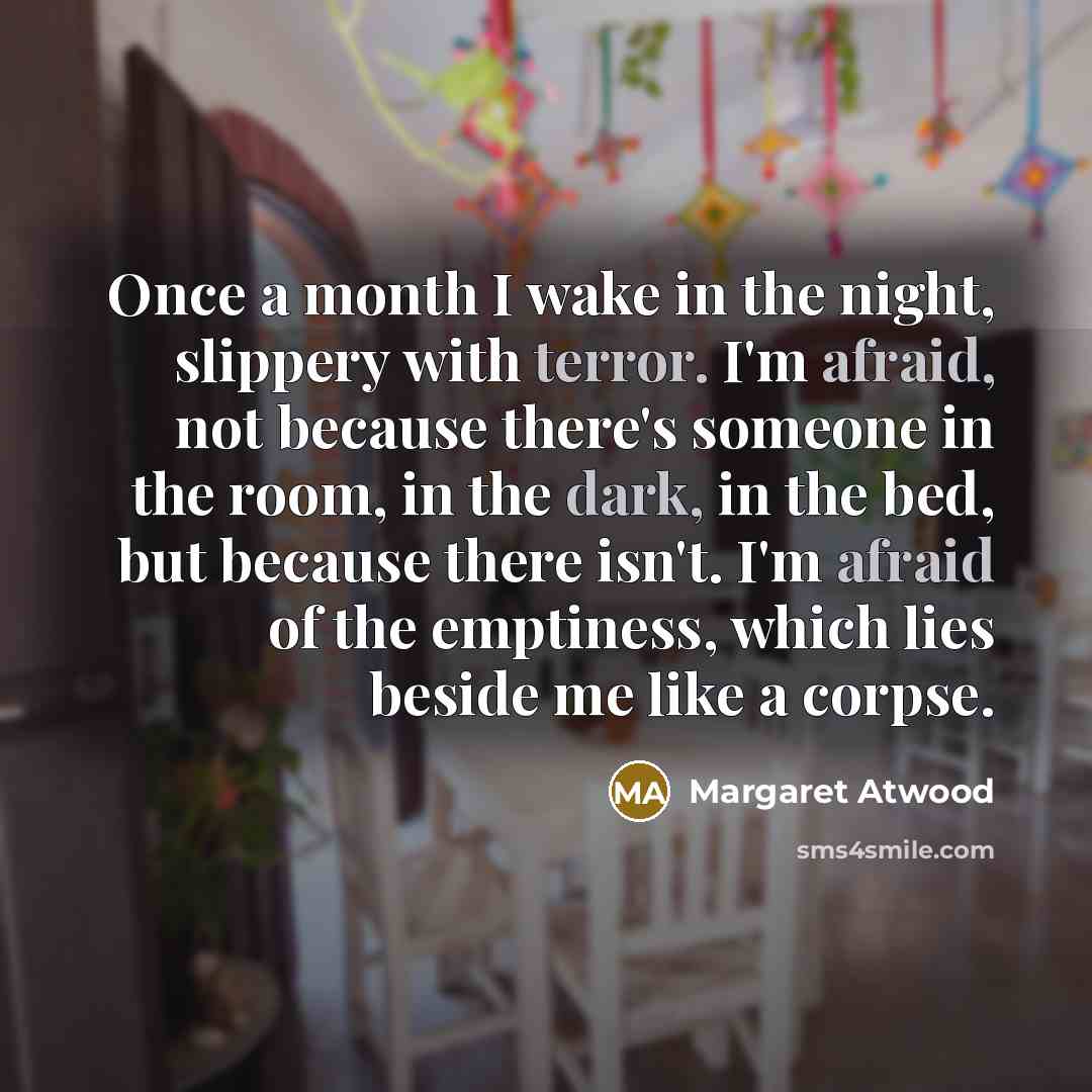 “Once a month I wake in the night, slippery with terror. I'm afraid, not because there's someone in the room, in the dark, in the bed, but because there isn't. I'm afraid of the emptiness, which lies beside me like a corpse.” quote by Margaret Atwood
