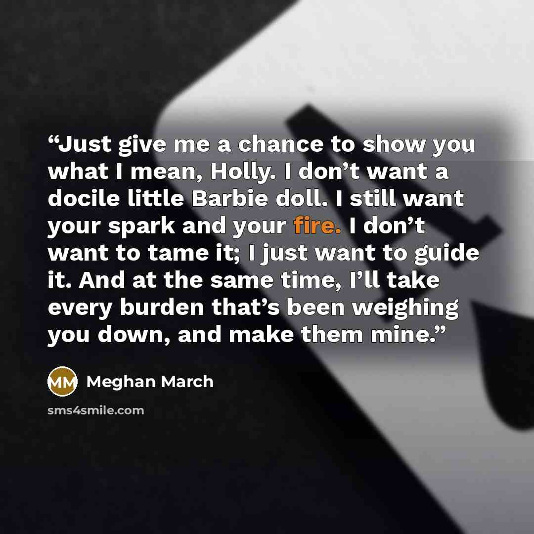 “Just give me a chance to show you what I mean, Holly. I don’t want a docile little Barbie doll. I still want your spark and your fire. I don’t want to tame it; I just want to guide it. And at the same time, I’ll take every burden that’s been weighing you down, and make them mine.” quote by Meghan March