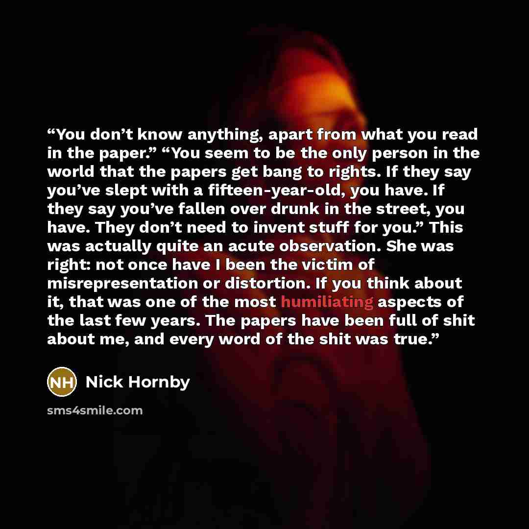 “You don’t know anything, apart from what you read in the paper.” “You seem to be the only person in the world that the papers get bang to rights. If they say you’ve slept with a fifteen­-year­-old, you have. If they say you’ve fallen over drunk in the street, you have. They don’t need to invent…” quote by Nick Hornby