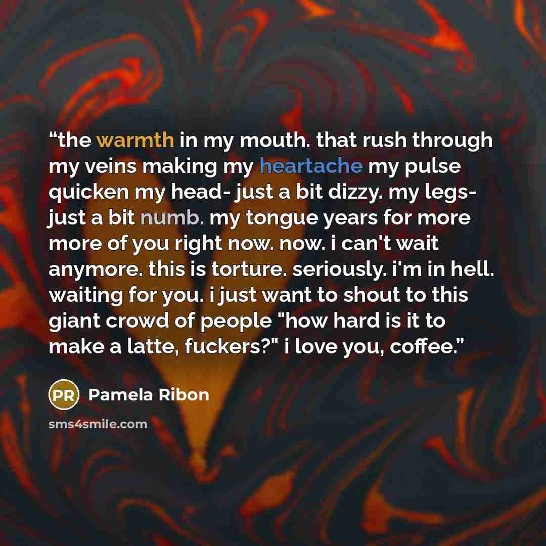 “the warmth in my mouth. that rush through my veins making my heartache my pulse quicken my head- just a bit dizzy. my legs- just a bit numb. my tongue years for more more of you right now. now. i can't wait anymore. this is torture. seriously. i'm in hell. waiting for you. i just want to shout to…” quote by Pamela Ribon