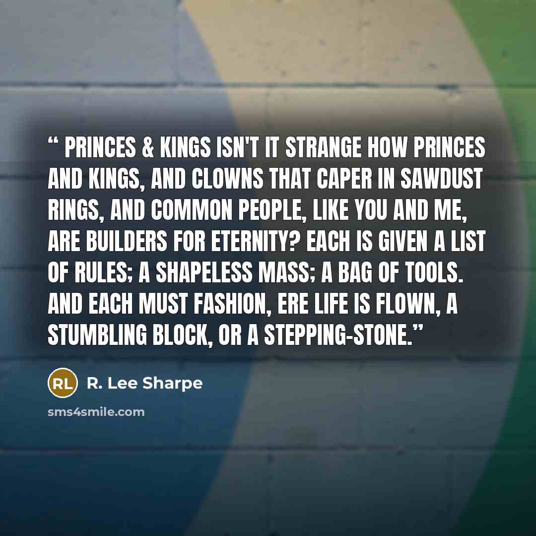 “Princes & Kings Isn't it strange how princes and kings, and clowns that caper in sawdust rings, and common people, like you and me, are builders for eternity? Each is given a list of rules; a shapeless mass; a bag of tools. And each must fashion, ere life is flown, A stumbling block, or a…” quote by R. Lee Sharpe
