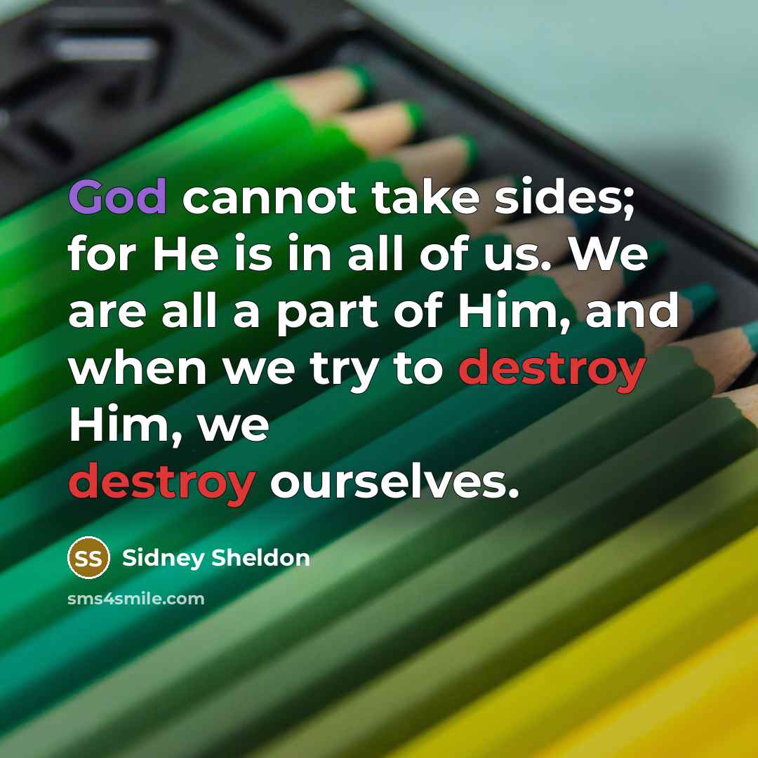 “God cannot take sides; for He is in all of us. We are all a part of Him, and when we try to destroy Him, we destroy ourselves.” quote by Sidney Sheldon