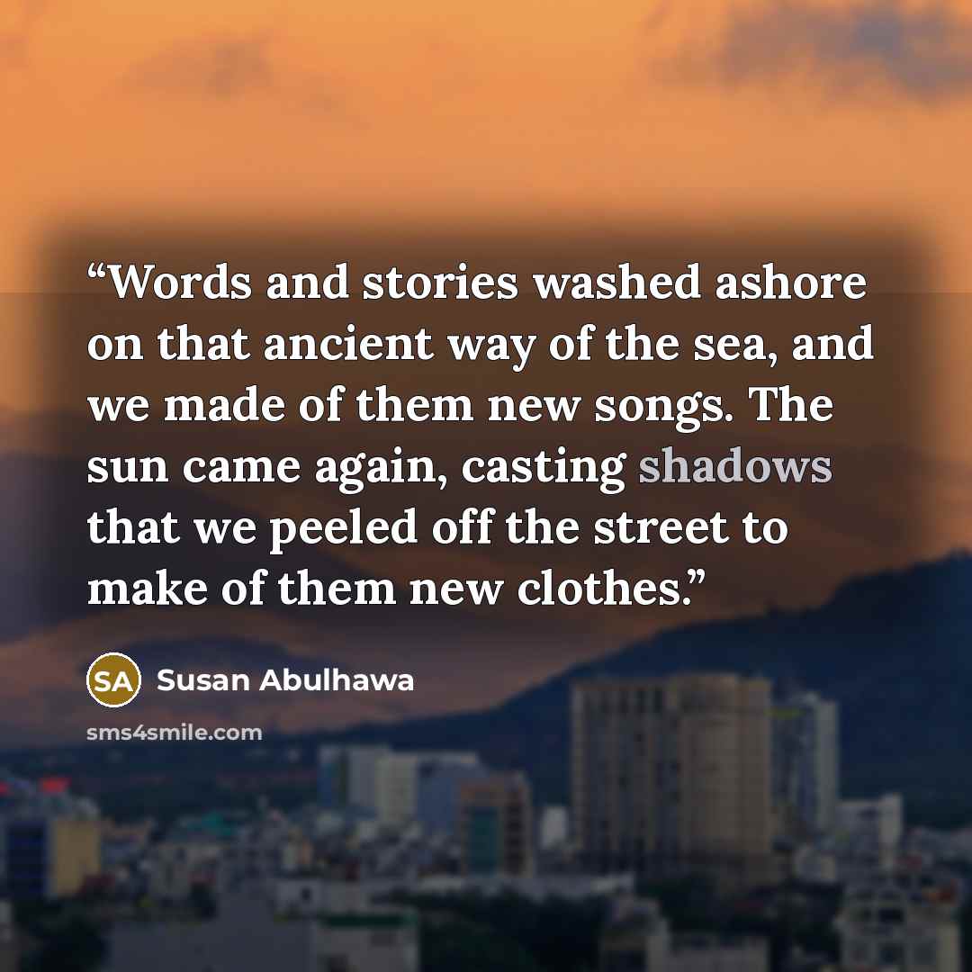 “Words and stories washed ashore on that ancient way of the sea, and we made of them new songs. The sun came again, casting shadows that we peeled off the street to make of them new clothes.” quote by Susan Abulhawa