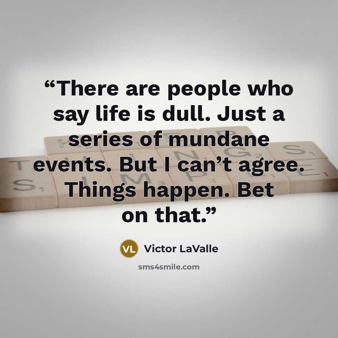 “There are people who say life is dull. Just a series of mundane events. But I can’t agree. Things happen. Bet on that.” quote by Victor LaValle