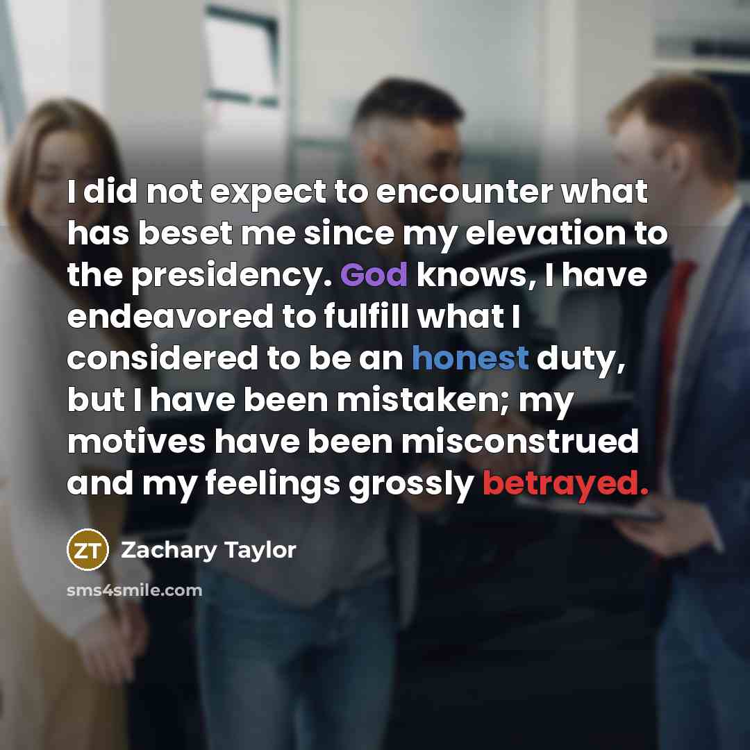 “I did not expect to encounter what has beset me since my elevation to the presidency. God knows, I have endeavored to fulfill what I considered to be an honest duty, but I have been mistaken; my motives have been misconstrued and my feelings grossly betrayed.” quote by Zachary Taylor