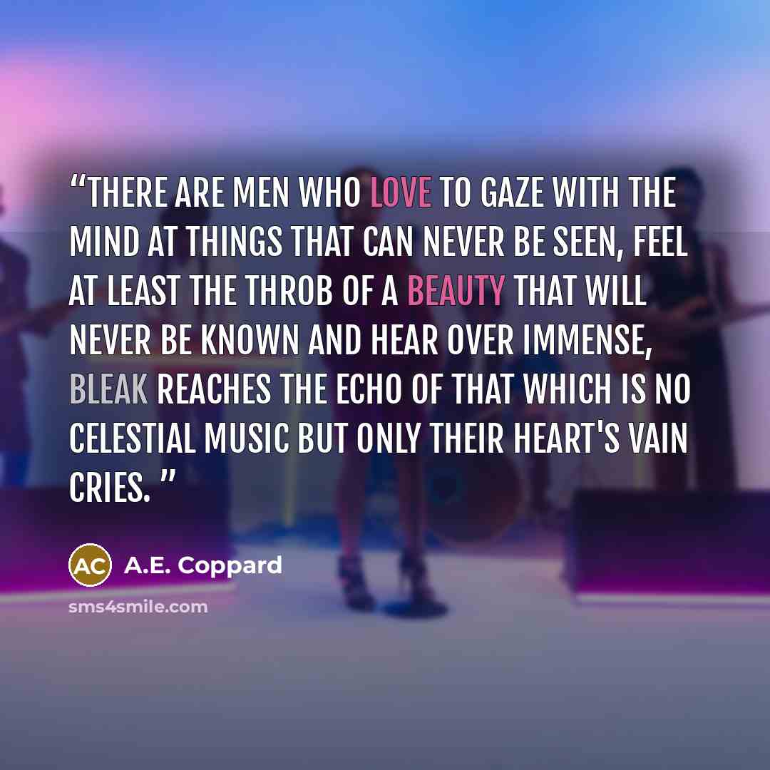 “There are men who love to gaze with the mind at things that can never be seen, feel at least the throb of a beauty that will never be known and hear over immense, bleak reaches the echo of that which is no celestial music but only their heart's vain cries.” quote by A.E. Coppard