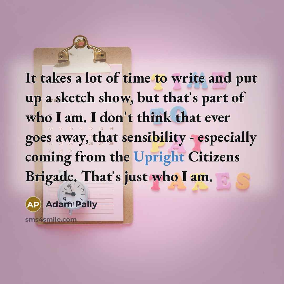 “It takes a lot of time to write and put up a sketch show, but that's part of who I am. I don't think that ever goes away, that sensibility - especially coming from the Upright Citizens Brigade. That's just who I am.” quote by Adam Pally