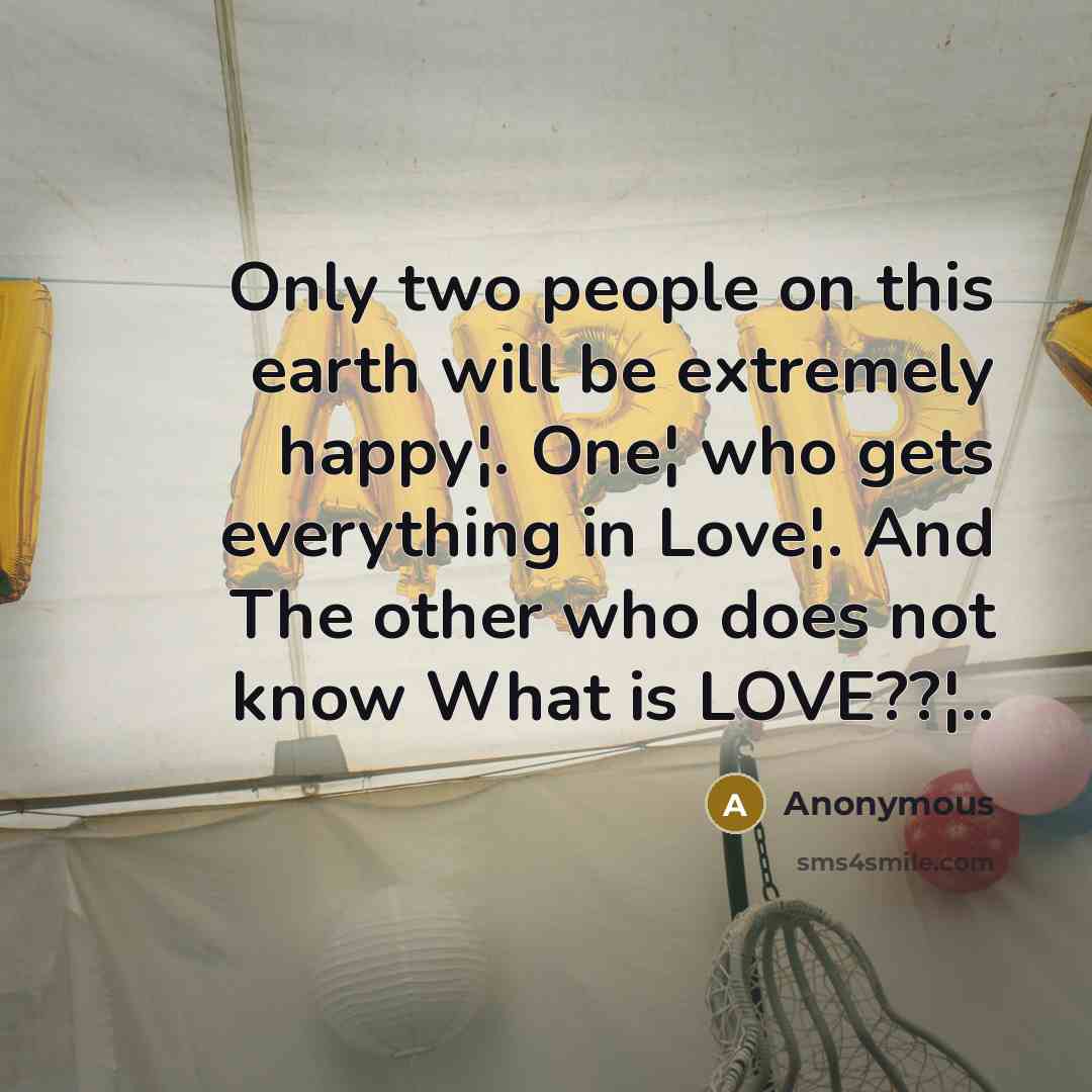 “Only two people on this earth will be extremely happy¦. One¦ who gets everything in Love¦. And The other who does not know What is LOVE??¦..” quote by Anonymous