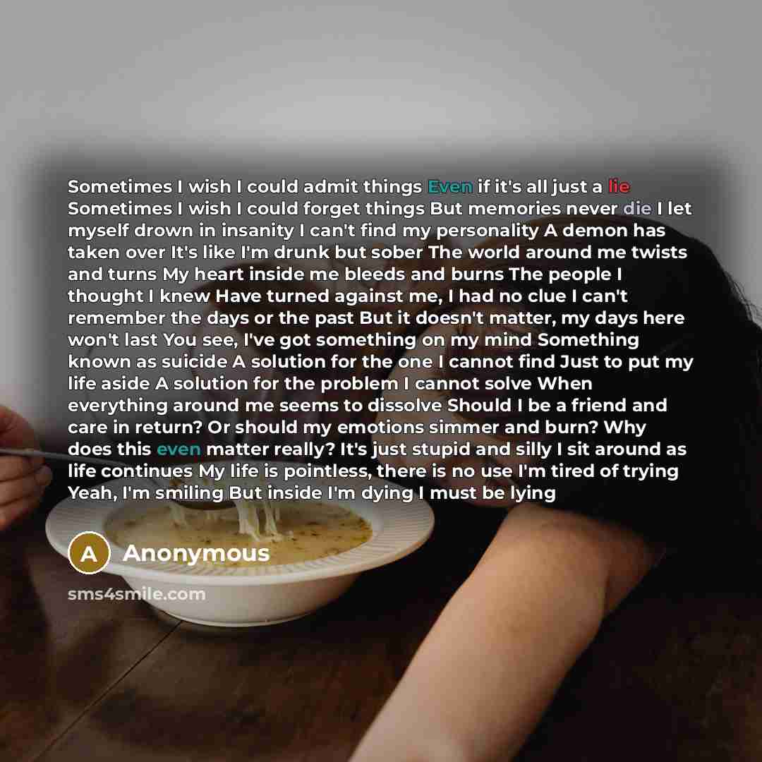 “Sometimes I wish I could admit things Even if it's all just a lie Sometimes I wish I could forget things But memories never die I let myself drown in insanity I can't find my personality A demon has taken over It's like I'm drunk but sober The world around me twists and turns My heart inside me…” quote by Anonymous