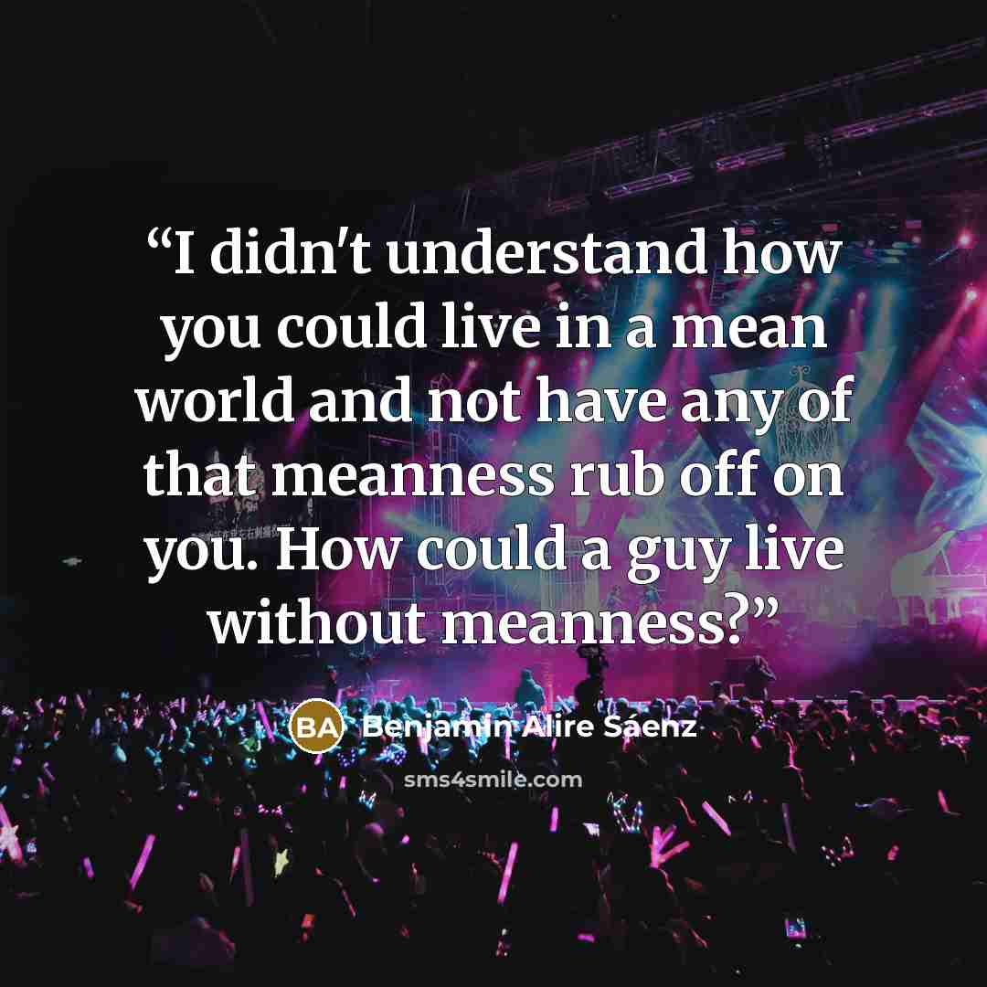 “I didn't understand how you could live in a mean world and not have any of that meanness rub off on you. How could a guy live without meanness?” quote by Benjamin Alire Sáenz