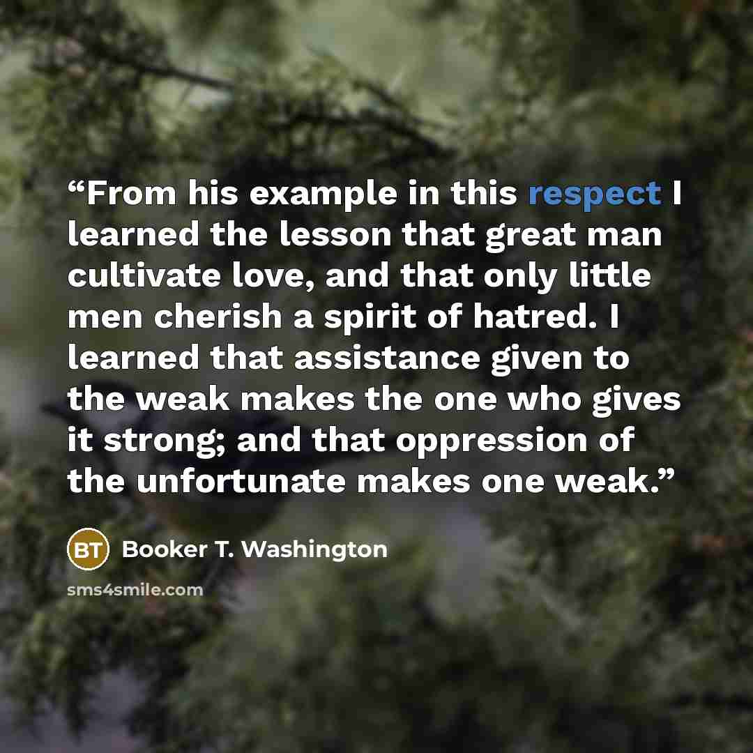 “From his example in this respect I learned the lesson that great man cultivate love, and that only little men cherish a spirit of hatred. I learned that assistance given to the weak makes the one who gives it strong; and that oppression of the unfortunate makes one weak.” quote by Booker T. Washington