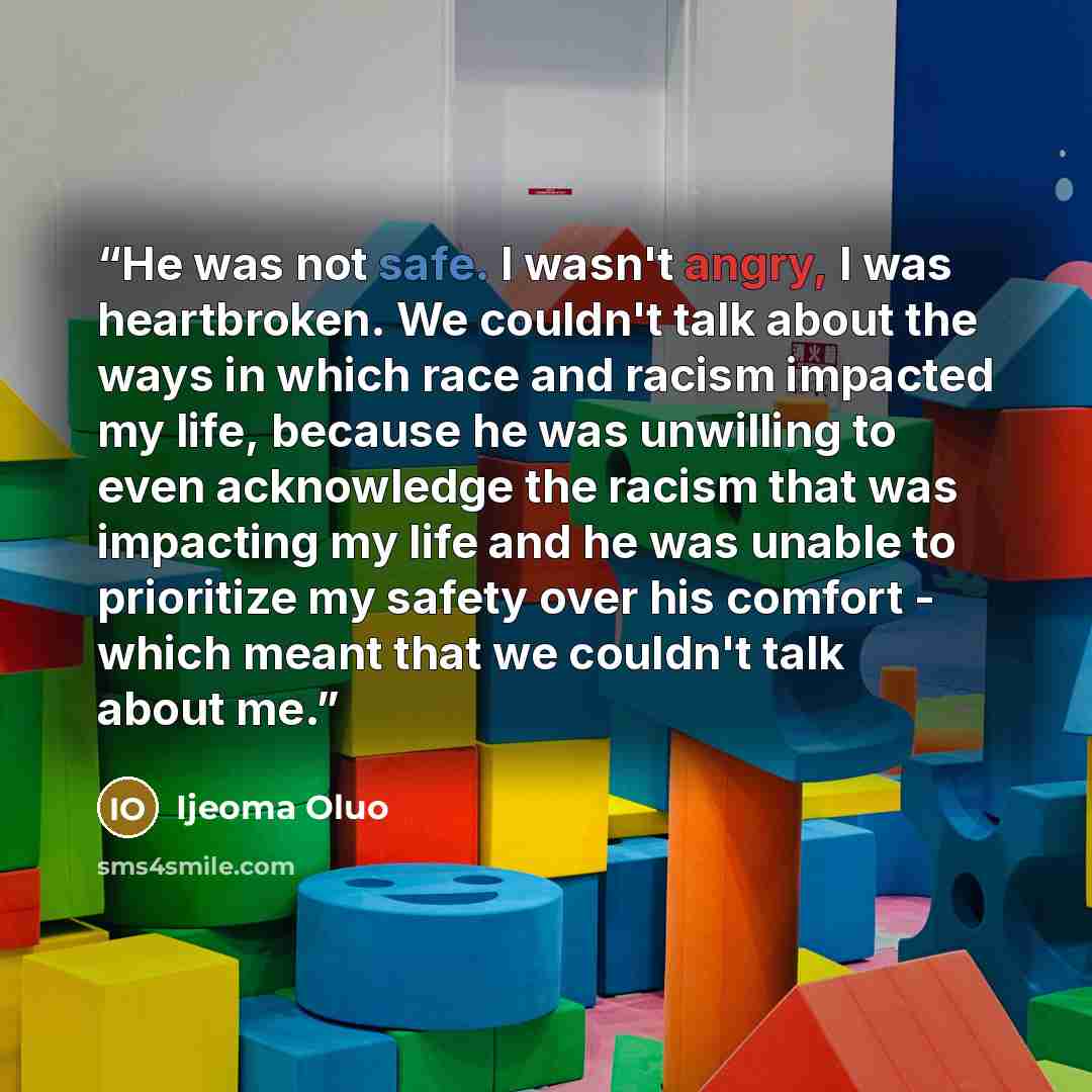 “He was not safe. I wasn't angry, I was heartbroken. We couldn't talk about the ways in which race and racism impacted my life, because he was unwilling to even acknowledge the racism that was impacting my life and he was unable to prioritize my safety over his comfort - which meant that we…” quote by Ijeoma Oluo