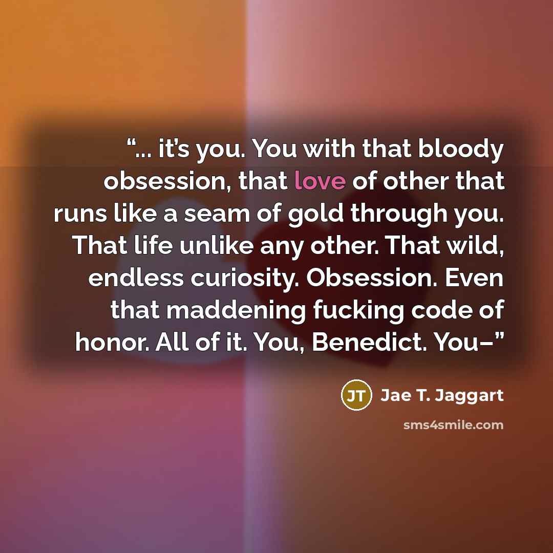 “... it’s you. You with that bloody obsession, that love of other that runs like a seam of gold through you. That life unlike any other. That wild, endless curiosity. Obsession. Even that maddening fucking code of honor. All of it. You, Benedict. You–” quote by Jae T. Jaggart
