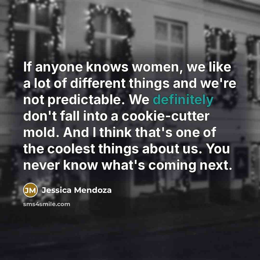 “If anyone knows women, we like a lot of different things and we're not predictable. We definitely don't fall into a cookie-cutter mold. And I think that's one of the coolest things about us. You never know what's coming next.” quote by Jessica Mendoza