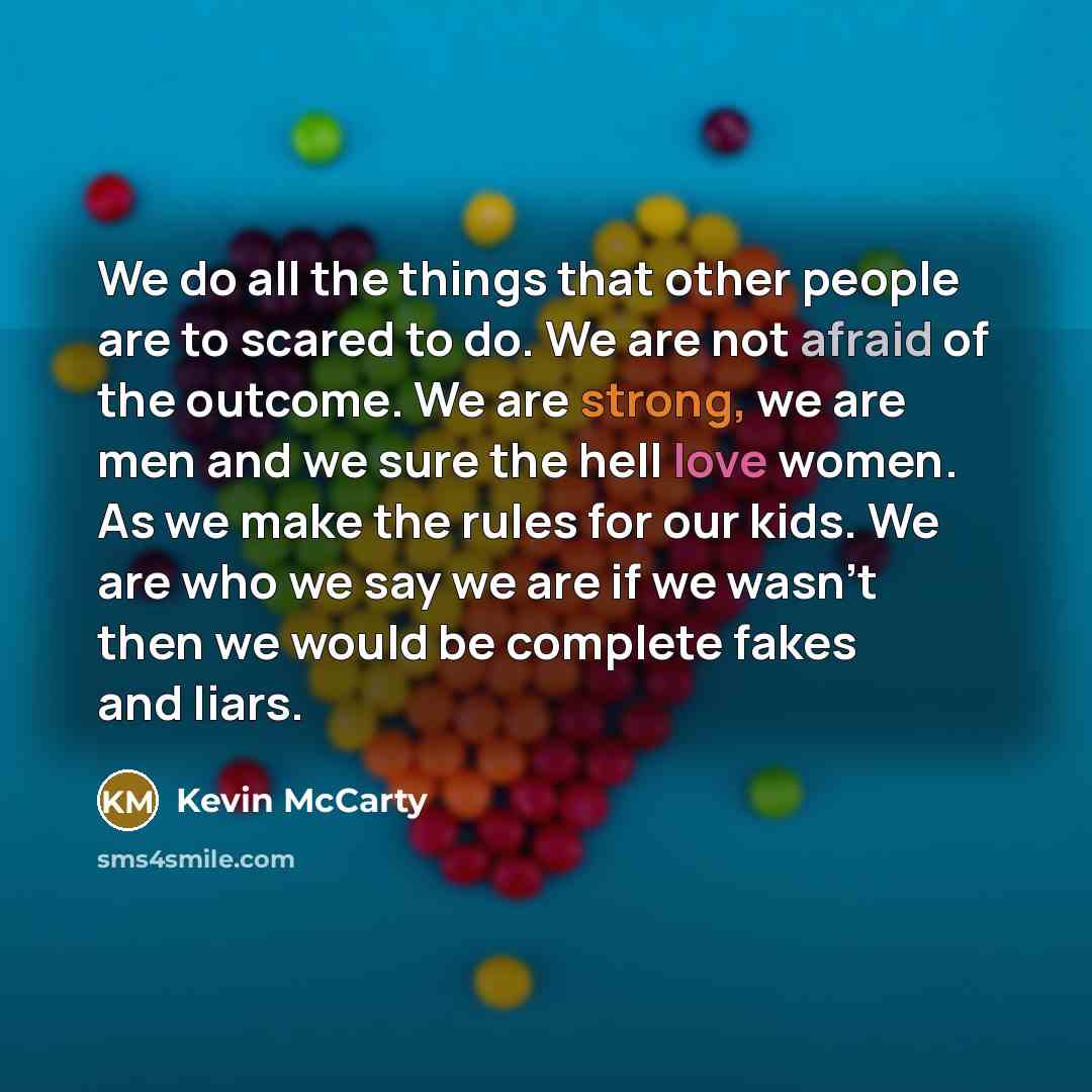 “We do all the things that other people are to scared to do. We are not afraid of the outcome. We are strong, we are men and we sure the hell love women. As we make the rules for our kids. We are who we say we are if we wasn't then we would be complete fakes and liars.” quote by Kevin McCarty