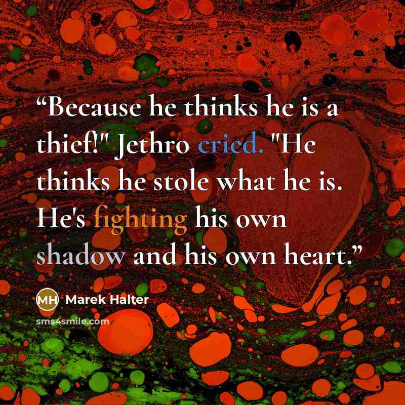 “Because he thinks he is a thief!" Jethro cried. "He thinks he stole what he is. He's fighting his own shadow and his own heart.” quote by Marek Halter