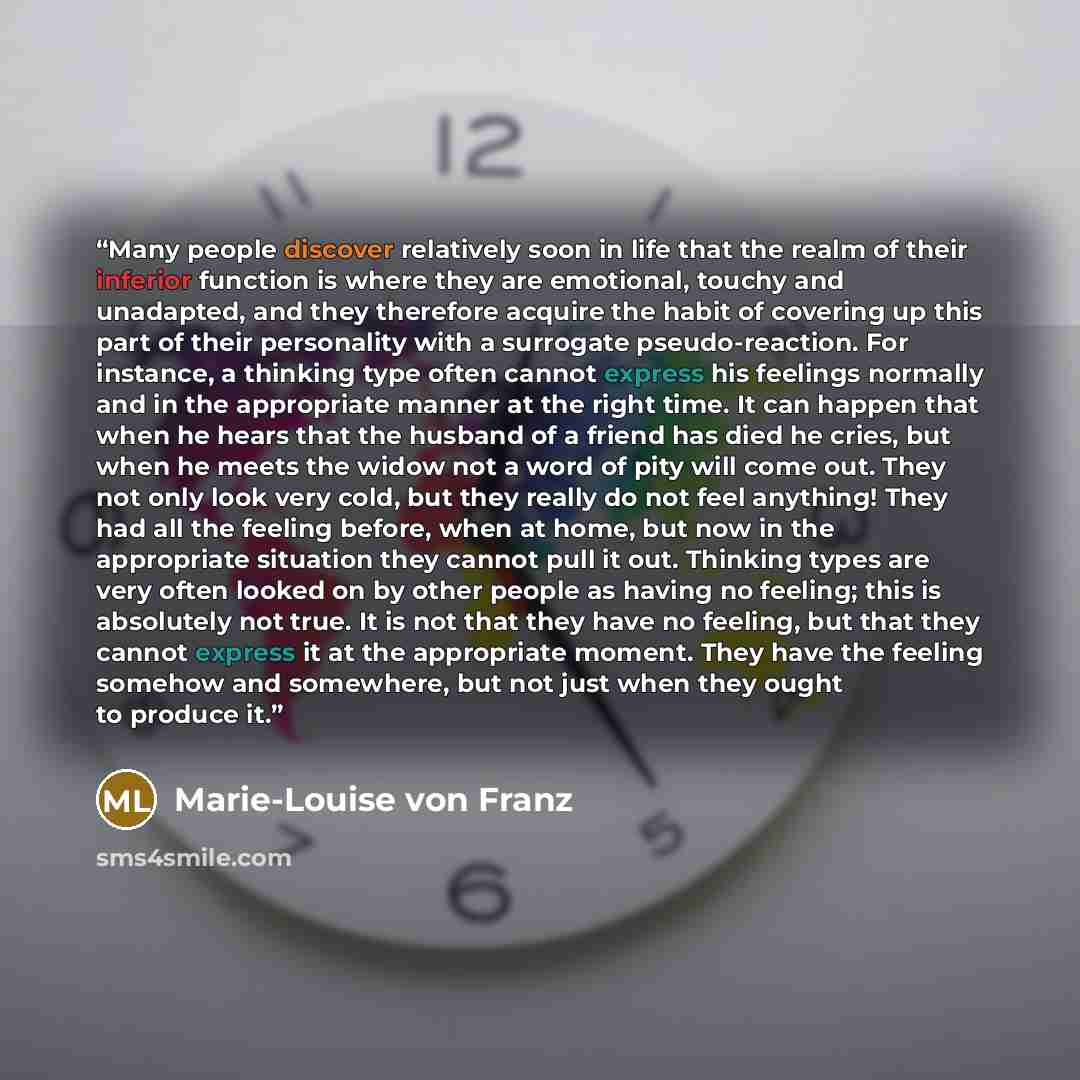 “Many people discover relatively soon in life that the realm of their inferior function is where they are emotional, touchy and unadapted, and they therefore acquire the habit of covering up this part of their personality with a surrogate pseudo-reaction. For instance, a thinking type often cannot…” quote by Marie-Louise von Franz