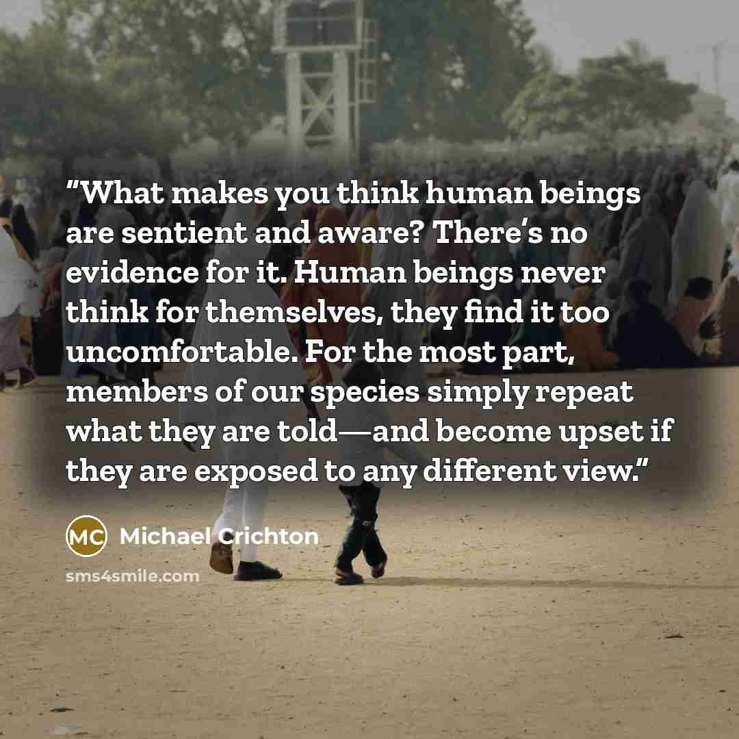 “What makes you think human beings are sentient and aware? There’s no evidence for it. Human beings never think for themselves, they find it too uncomfortable. For the most part, members of our species simply repeat what they are told—and become upset if they are exposed to any different view.” quote by Michael Crichton
