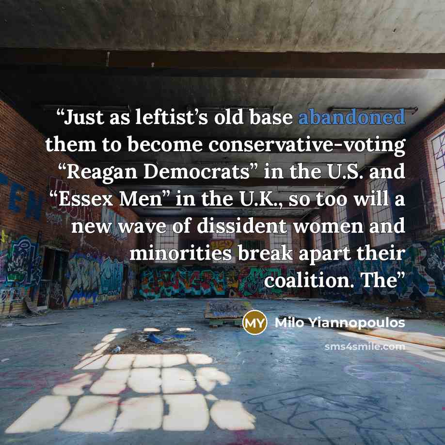 “Just as leftist’s old base abandoned them to become conservative-voting “Reagan Democrats” in the U.S. and “Essex Men” in the U.K., so too will a new wave of dissident women and minorities break apart their coalition. The” quote by Milo Yiannopoulos