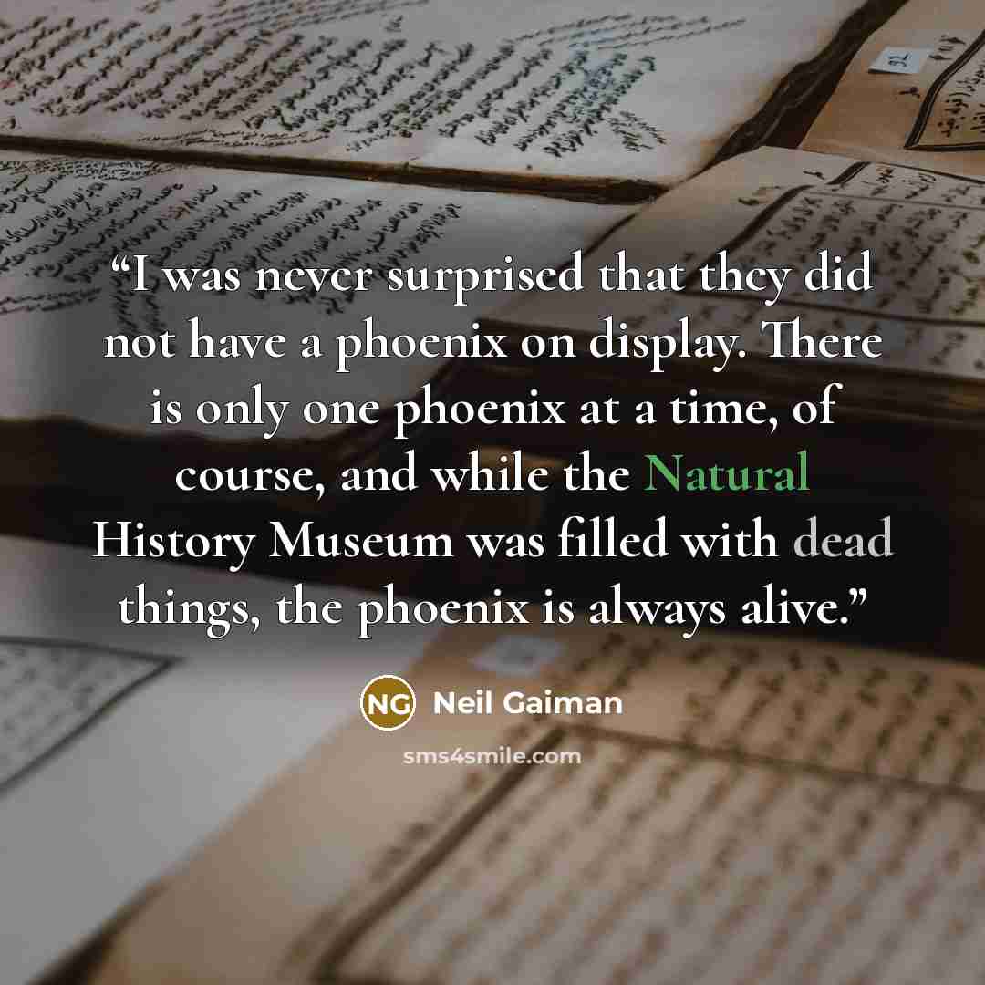 “I was never surprised that they did not have a phoenix on display. There is only one phoenix at a time, of course, and while the Natural History Museum was filled with dead things, the phoenix is always alive.” quote by Neil Gaiman