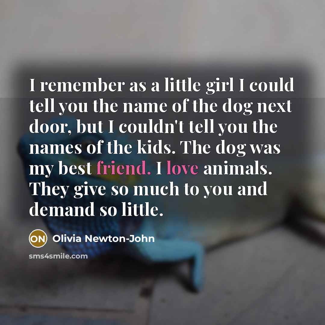 “I remember as a little girl I could tell you the name of the dog next door, but I couldn't tell you the names of the kids. The dog was my best friend. I love animals. They give so much to you and demand so little.” quote by Olivia Newton-John